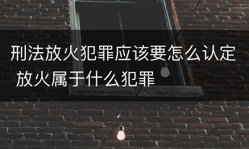 刑法放火犯罪应该要怎么认定 放火属于什么犯罪