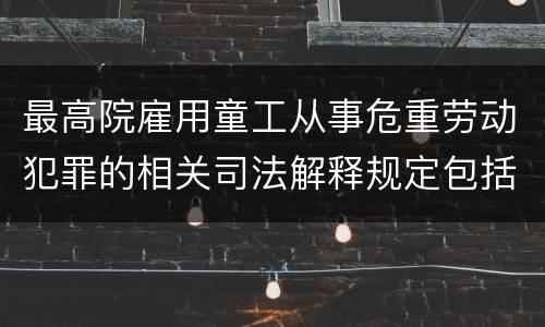 最高院雇用童工从事危重劳动犯罪的相关司法解释规定包括哪些内容