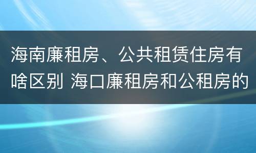 海南廉租房、公共租赁住房有啥区别 海口廉租房和公租房的区别
