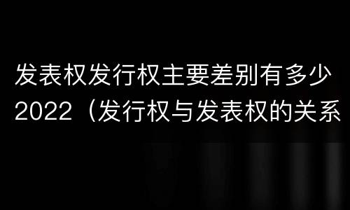 发表权发行权主要差别有多少2022（发行权与发表权的关系）