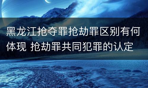 黑龙江抢夺罪抢劫罪区别有何体现 抢劫罪共同犯罪的认定
