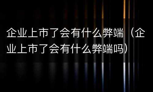 企业上市了会有什么弊端（企业上市了会有什么弊端吗）