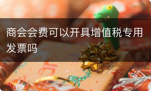 商会会费可以开具增值税专用发票吗