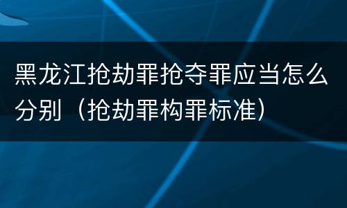 黑龙江抢劫罪抢夺罪应当怎么分别（抢劫罪构罪标准）