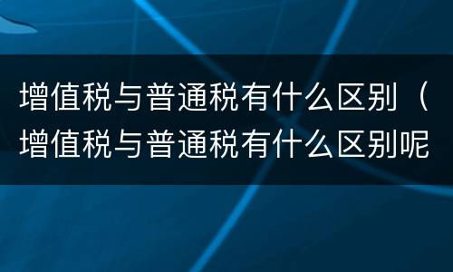 增值税与普通税有什么区别（增值税与普通税有什么区别呢）
