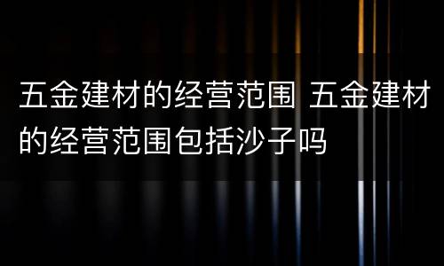 五金建材的经营范围 五金建材的经营范围包括沙子吗
