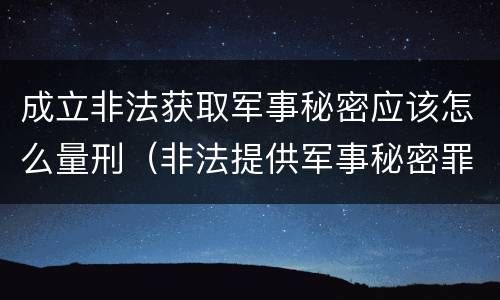 成立非法获取军事秘密应该怎么量刑（非法提供军事秘密罪立案标准）