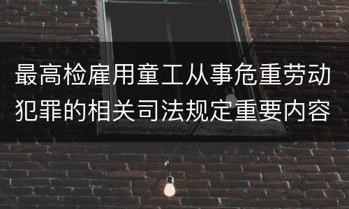 最高检雇用童工从事危重劳动犯罪的相关司法规定重要内容包括什么