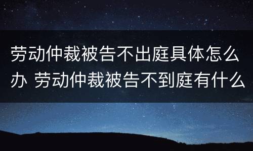 劳动仲裁被告不出庭具体怎么办 劳动仲裁被告不到庭有什么后果?