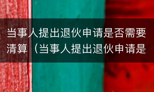 当事人提出退伙申请是否需要清算（当事人提出退伙申请是否需要清算案件）