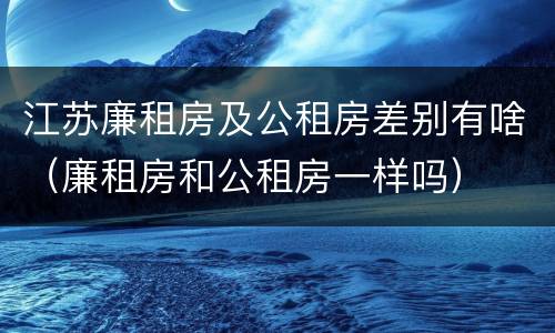 江苏廉租房及公租房差别有啥（廉租房和公租房一样吗）