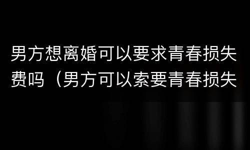 男方想离婚可以要求青春损失费吗（男方可以索要青春损失费吗）