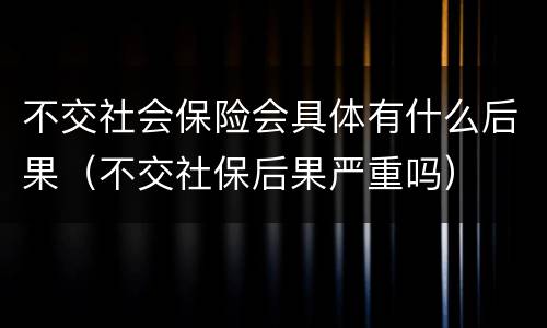 不交社会保险会具体有什么后果（不交社保后果严重吗）