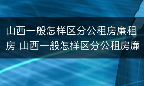 山西一般怎样区分公租房廉租房 山西一般怎样区分公租房廉租房呢