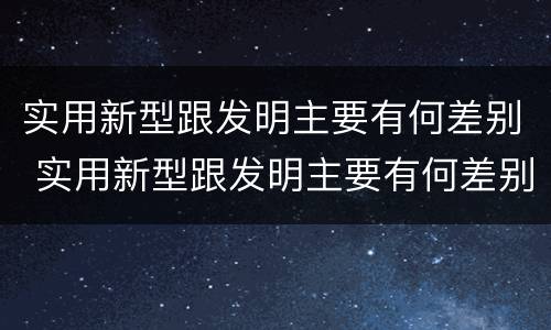 实用新型跟发明主要有何差别 实用新型跟发明主要有何差别和联系