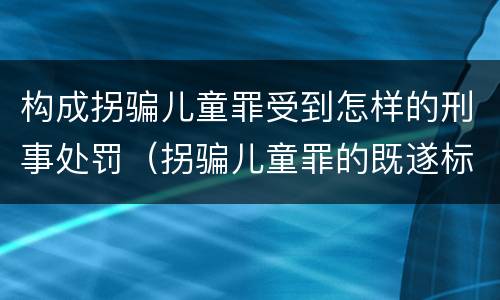 构成拐骗儿童罪受到怎样的刑事处罚（拐骗儿童罪的既遂标准）