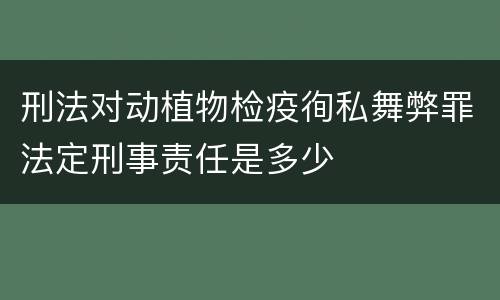 刑法对动植物检疫徇私舞弊罪法定刑事责任是多少