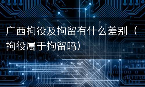 广西拘役及拘留有什么差别（拘役属于拘留吗）