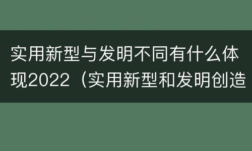 实用新型与发明不同有什么体现2022（实用新型和发明创造）
