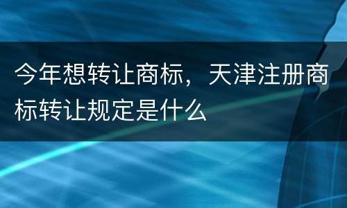 今年想转让商标，天津注册商标转让规定是什么