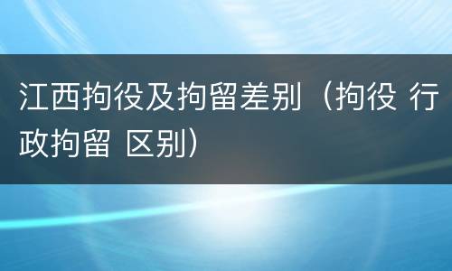 江西拘役及拘留差别（拘役 行政拘留 区别）