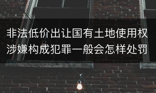 非法低价出让国有土地使用权涉嫌构成犯罪一般会怎样处罚
