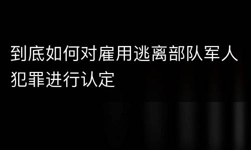 到底如何对雇用逃离部队军人犯罪进行认定