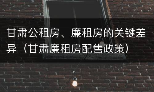 甘肃公租房、廉租房的关键差异（甘肃廉租房配售政策）