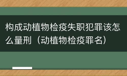构成动植物检疫失职犯罪该怎么量刑（动植物检疫罪名）