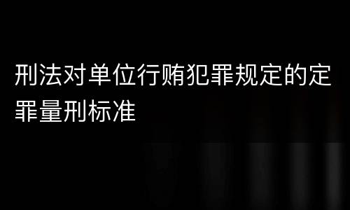 刑法对单位行贿犯罪规定的定罪量刑标准