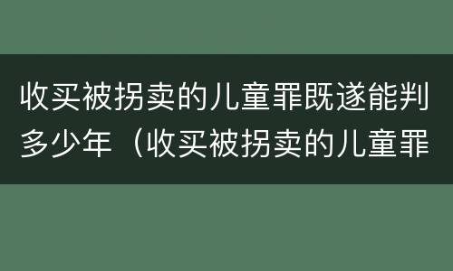 收买被拐卖的儿童罪既遂能判多少年（收买被拐卖的儿童罪既遂能判多少年呢）