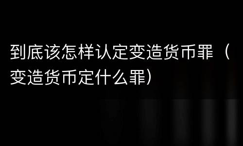 到底该怎样认定变造货币罪（变造货币定什么罪）