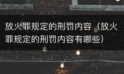放火罪规定的刑罚内容（放火罪规定的刑罚内容有哪些）