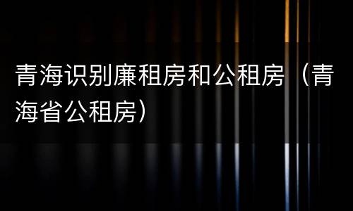 青海识别廉租房和公租房（青海省公租房）