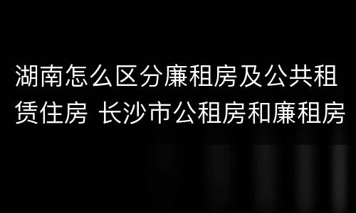 湖南怎么区分廉租房及公共租赁住房 长沙市公租房和廉租房的区别