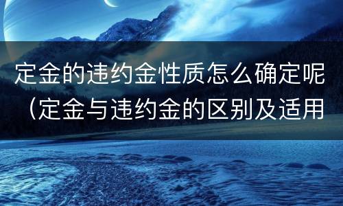 定金的违约金性质怎么确定呢（定金与违约金的区别及适用规则）