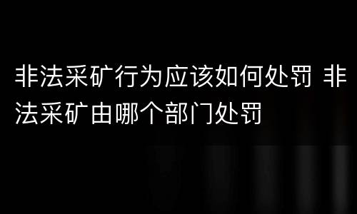 非法采矿行为应该如何处罚 非法采矿由哪个部门处罚