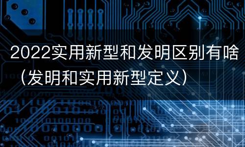 2022实用新型和发明区别有啥（发明和实用新型定义）
