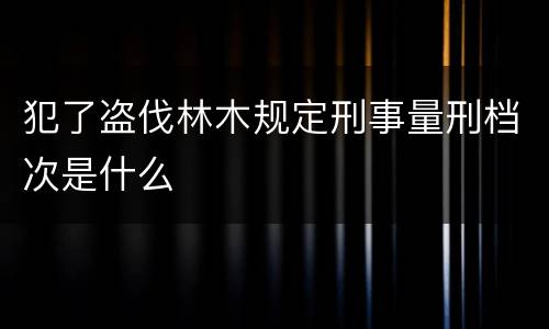 犯了盗伐林木规定刑事量刑档次是什么