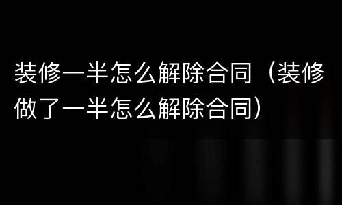 装修一半怎么解除合同（装修做了一半怎么解除合同）