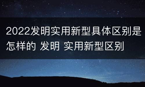2022发明实用新型具体区别是怎样的 发明 实用新型区别
