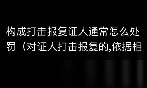 构成打击报复证人通常怎么处罚（对证人打击报复的,依据相关规定怎么处分）