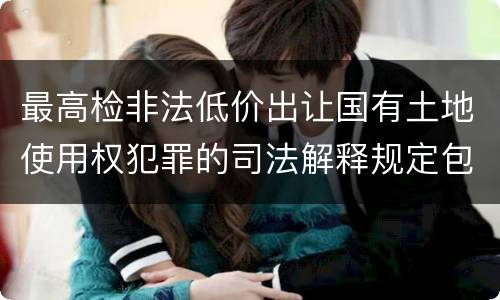 最高检非法低价出让国有土地使用权犯罪的司法解释规定包括什么