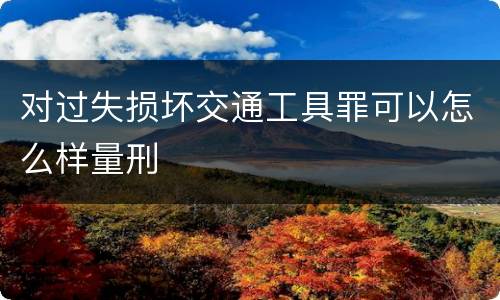 对过失损坏交通工具罪可以怎么样量刑