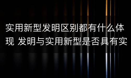 实用新型发明区别都有什么体现 发明与实用新型是否具有实用性