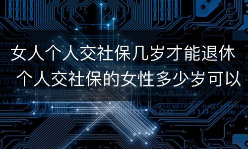 女人个人交社保几岁才能退休 个人交社保的女性多少岁可以退休