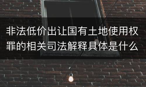 非法低价出让国有土地使用权罪的相关司法解释具体是什么重要内容