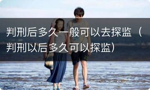 判刑后多久一般可以去探监（判刑以后多久可以探监）