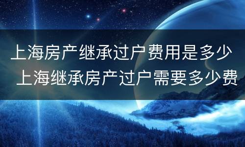 上海房产继承过户费用是多少 上海继承房产过户需要多少费用