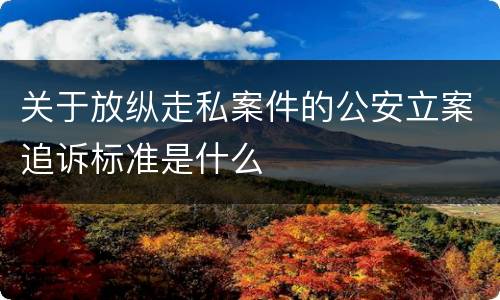 关于放纵走私案件的公安立案追诉标准是什么